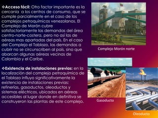 Acceso fácil: Otro factor importante es la
cercanía a los centros de consumo, que se
cumple parcialmente en el caso de los
complejos petroquímicos venezolanos. El
Complejo de Morón cubre
satisfactoriamente las demandas del área
centro-norte-costera, pero no así las de
aéreas mas apartadas del país. En el caso
del Complejo el Tablazo, las demandas a
cubrir no se circunscriben al país, sino que   Complejo Morón norte
abarcan algunas aéreas vecinas de
Colombia y el Caribe.

Existencia de instalaciones previas: en la
localización del complejo petroquímico de
el Tablazo influyo significativamente la
existencia de instalaciones previas:
refinerías, gasoductos, oleoductos y
sistemas eléctricos, ubicados en aéreas
accesibles al lugar donde en definitiva se
construyeron las plantas de este complejo.     Gasoducto


                                                                  Oleoducto
 