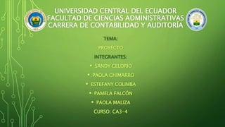 UNIVERSIDAD CENTRAL DEL ECUADOR 
FACULTAD DE CIENCIAS ADMINISTRATIVAS 
CARRERA DE CONTABILIDAD Y AUDITORÍA 
TEMA: 
PROYECTO 
INTEGRANTES: 
 SANDY CELORIO 
 PAOLA CHIMARRO 
 ESTEFANY COLIMBA 
 PAMELA FALCÓN 
 PAOLA MALIZA 
CURSO: CA3-4 
 