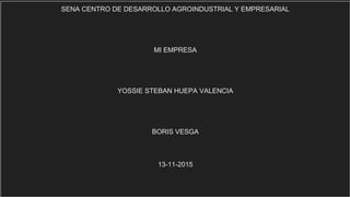 SENA CENTRO DE DESARROLLO AGROINDUSTRIAL Y EMPRESARIAL
MI EMPRESA
YOSSIE STEBAN HUEPA VALENCIA
BORIS VESGA
13-11-2015
 