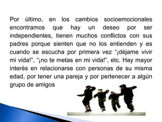 Por último, en los cambios socioemocionales
encontramos que hay un deseo por ser
independientes, tienen muchos conflictos con sus
padres porque sienten que no los entienden y es
cuando se escucha por primera vez “¡déjame vivir
mi vida!”, “¡no te metas en mi vida!”, etc. Hay mayor
interés en relacionarse con personas de su misma
edad, por tener una pareja y por pertenecer a algún
grupo de amigos
 