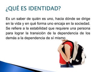 Es un saber de quién es uno, hacia dónde se dirige
en la vida y en qué forma uno encaja en la sociedad.
Se refiere a la estabilidad que requiere una persona
para lograr la transición de la dependencia de los
demás a la dependencia de sí mismo
 
