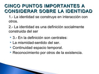 CINCO PUNTOS IMPORTANTES ACINCO PUNTOS IMPORTANTES A
CONSIDERAR SOBRE LA IDENTIDADCONSIDERAR SOBRE LA IDENTIDAD
1.- La identidad se construye en interacción con
otros.
2.- La identidad es una definición socialmente
construida del ser
 3.- En la definición son centrales:
 La mismidad-sentido del ser.
 Continuidad espacio temporal.
 Reconocimiento por otros de la existencia.
 