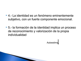  4.- La identidad es un fenómeno eminentemente
subjetivo, con un fuerte componente emocional.
 5.- la formación de la identidad implica un proceso
de reconocimiento y valorización de la propia
individualidad
Autoestima
 