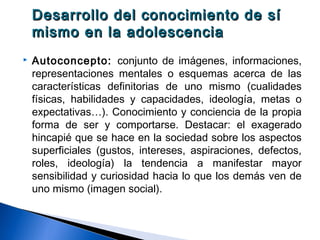 Desarrollo del conocimiento de síDesarrollo del conocimiento de sí
mismo en la adolescenciamismo en la adolescencia
 Autoconcepto: conjunto de imágenes, informaciones,
representaciones mentales o esquemas acerca de las
características definitorias de uno mismo (cualidades
físicas, habilidades y capacidades, ideología, metas o
expectativas…). Conocimiento y conciencia de la propia
forma de ser y comportarse. Destacar: el exagerado
hincapié que se hace en la sociedad sobre los aspectos
superficiales (gustos, intereses, aspiraciones, defectos,
roles, ideología) la tendencia a manifestar mayor
sensibilidad y curiosidad hacia lo que los demás ven de
uno mismo (imagen social).
 
