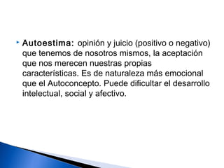  Autoestima: opinión y juicio (positivo o negativo)
que tenemos de nosotros mismos, la aceptación
que nos merecen nuestras propias
características. Es de naturaleza más emocional
que el Autoconcepto. Puede dificultar el desarrollo
intelectual, social y afectivo.
 