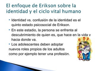  Identidad vs. confusión de la identidad es el
quinto estado psicosocial de Erikson.
 En este estadio, la persona se enfrenta al
descubrimiento de quien es, que hace en la vida y
hacia donde va.
 Los adolescentes deben adoptar
nuevos roles propios de los adultos
como por ejemplo tener una profesión.
 