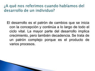 El desarrollo es el patrón de cambios que se inicia
con la concepción y continúa a lo largo de todo el
ciclo vital. La mayor parte del desarrollo implica
crecimiento, pero también decadencia. Se trata de
un patrón complejo porque es el producto de
varios procesos.
 