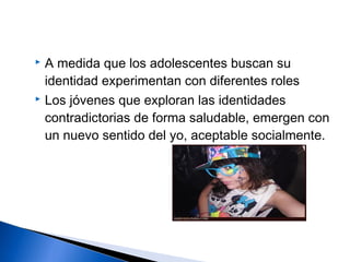  A medida que los adolescentes buscan su
identidad experimentan con diferentes roles
 Los jóvenes que exploran las identidades
contradictorias de forma saludable, emergen con
un nuevo sentido del yo, aceptable socialmente.
 