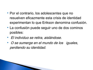  Por el contrario, los adolescentes que no
resuelven eficazmente esta crisis de identidad
experimentan lo que Erikson denomina confusión.
 La confusión puede seguir uno de dos cominos
posibles:
 El individuo se retira, aislándose.
 O se sumerge en el mundo de los iguales,
perdiendo su identidad.
 
