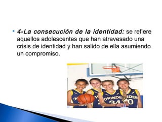  4-La consecución de la identidad: se refiere
aquellos adolescentes que han atravesado una
crisis de identidad y han salido de ella asumiendo
un compromiso.
 