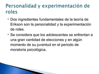  Dos ingredientes fundamentales de la teoría de
Erikson son la personalidad y la experimentación
de roles.
 Se considera que los adolescentes se enfrentan a
una gran cantidad de elecciones y en algún
momento de su juventud en el periodo de
moratoria psicológica.
 