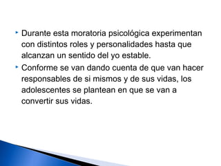  Durante esta moratoria psicológica experimentan
con distintos roles y personalidades hasta que
alcanzan un sentido del yo estable.
 Conforme se van dando cuenta de que van hacer
responsables de si mismos y de sus vidas, los
adolescentes se plantean en que se van a
convertir sus vidas.
 