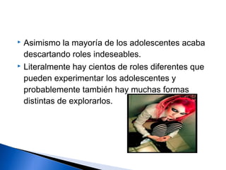  Asimismo la mayoría de los adolescentes acaba
descartando roles indeseables.
 Literalmente hay cientos de roles diferentes que
pueden experimentar los adolescentes y
probablemente también hay muchas formas
distintas de explorarlos.
 