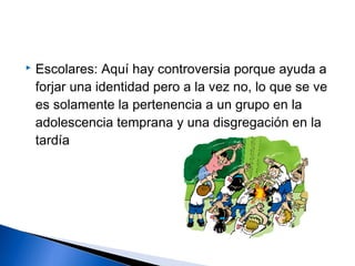  Escolares: Aquí hay controversia porque ayuda a
forjar una identidad pero a la vez no, lo que se ve
es solamente la pertenencia a un grupo en la
adolescencia temprana y una disgregación en la
tardía
 