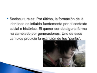  Socioculturales: Por último, la formación de la
identidad es influida fuertemente por el contexto
social e histórico. El querer ser de alguna forma
ha cambiado por generaciones. Uno de esos
cambios propició la extinción de los “punks”.
 
