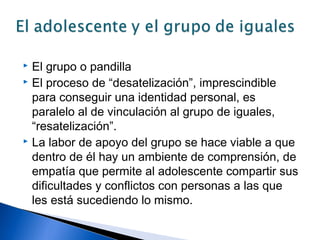  El grupo o pandilla
 El proceso de “desatelización”, imprescindible
para conseguir una identidad personal, es
paralelo al de vinculación al grupo de iguales,
“resatelización”.
 La labor de apoyo del grupo se hace viable a que
dentro de él hay un ambiente de comprensión, de
empatía que permite al adolescente compartir sus
dificultades y conflictos con personas a las que
les está sucediendo lo mismo.
 