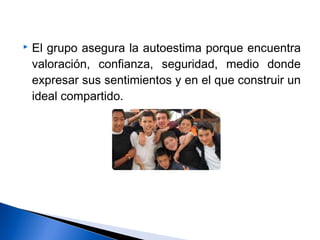  El grupo asegura la autoestima porque encuentra
valoración, confianza, seguridad, medio donde
expresar sus sentimientos y en el que construir un
ideal compartido.
 