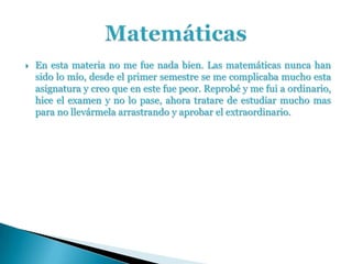    En esta materia no me fue nada bien. Las matemáticas nunca han
    sido lo mío, desde el primer semestre se me complicaba mucho esta
    asignatura y creo que en este fue peor. Reprobé y me fui a ordinario,
    hice el examen y no lo pase, ahora tratare de estudiar mucho mas
    para no llevármela arrastrando y aprobar el extraordinario.
 