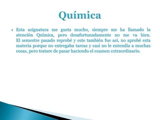    Esta asignatura me gusta mucho, siempre me ha llamado la
    atención Química, pero desafortunadamente no me va bien.
    El semestre pasado reprobé y este también fue así, no aprobé esta
    materia porque no entregaba tareas y casi no le entendía a muchas
    cosas, pero tratare de pasar haciendo el examen extraordinario.
 