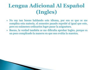    No soy tan bueno hablando este idioma, por eso es que se me
    complica esta materia, el semestre pasado reprobé al igual que este,
    pero en exámenes ordinarios logre pasar la asignatura.
   Bueno, la verdad también se me dificulta aprobar Ingles, porque es
    un poco complicado la manera en que nos evalúa la maestra.
 