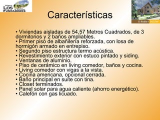 Características •  Viviendas aisladas de 54,57 Metros Cuadrados, de 3 dormitorios y 2 baños ampliables. • Primer piso de albañilería reforzada, con losa de hormigón armado en entrepiso. • Segundo piso estructura termo acústica. • Revestimiento exterior con estuco pintado y siding. • Ventanas de aluminio. • Piso de cerámico en living comedor, baños y cocina. • Living comedor con vigas a la vista. • Cocina americana, opcional cerrada. • Baño principal en suite con tina. • Closet terminados. • Panel solar para agua caliente (ahorro energético). • Calefón con gas licuado.  