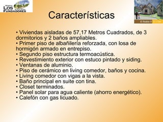 Características •  Viviendas aisladas de 57,17 Metros Cuadrados, de 3 dormitorios y 2 baños ampliables. • Primer piso de albañilería reforzada, con losa de hormigón armado en entrepiso. • Segundo piso estructura termoacústica. • Revestimiento exterior con estuco pintado y siding. • Ventanas de aluminio. • Piso de cerámico en living comedor, baños y cocina. • Living comedor con vigas a la vista. • Baño principal en suite con tina. • Closet terminados. • Panel solar para agua caliente (ahorro energético). • Calefón con gas licuado.  