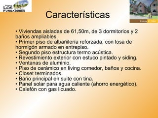 Características  •  Viviendas aisladas de 61,50m, de 3 dormitorios y 2 baños ampliables. • Primer piso de albañilería reforzada, con losa de hormigón armado en entrepiso. • Segundo piso estructura termo acústica. • Revestimiento exterior con estuco pintado y siding. • Ventanas de aluminio. • Piso de cerámico en living comedor, baños y cocina. • Closet terminados. • Baño principal en suite con tina.  • Panel solar para agua caliente (ahorro energético).  • Calefón con gas licuado.  