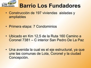 Construcción de 197 viviendas  aisladas y ampliables  Primera etapa: 7 Condominios  Ubicado en Km 12,5 de la Ruta 160 Camino a Coronel 7381 – C interior San Pedro De La Paz Una avenida la cual es el eje estructural, ya que une las comunas de Lota, Coronel y la ciudad Concepción. Barrio Los Fundadores 