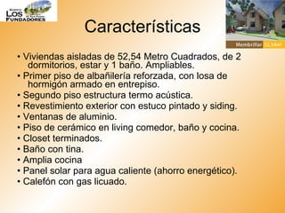 Características •  Viviendas aisladas de 52,54 Metro Cuadrados, de 2 dormitorios, estar y 1 baño. Ampliables. •  Primer piso de albañilería reforzada, con losa de hormigón armado en entrepiso. •  Segundo piso estructura termo acústica. •  Revestimiento exterior con estuco pintado y siding. •  Ventanas de aluminio. •  Piso de cerámico en living comedor, baño y cocina. •  Closet terminados. •  Baño con tina. •  Amplia cocina •  Panel solar para agua caliente (ahorro energético). •  Calefón con gas licuado.  