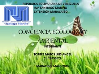 REPÚBLICA BOLIVARIANA DE VENEZUELA
MINISTERIO DEL PODER POPULAR PARA EDUCACIÓN U.
IUP SANTIAGO MARIÑO EXTENSIÓN MARACAIBO
CONCIENCIA AMBIENTAL Y
ECOLOGICA
INTEGRANTE
TORRES MATOS LUIS ANGEL
C.I:18.456.622
MARACAIBO, MAYO 2015
REPÚBLICA BOLIVARIANA DE VENEZUELA
IUP SANTIAGO MARIÑO
EXTENSIÓN MARACAIBO
CONCIENCIA ECOLOGICA Y
AMBIENTAL
INTEGRANTE
TORRES MATOS LUIS ANGEL
C.I:18456622
MARACIBO, MAYO 2015
 