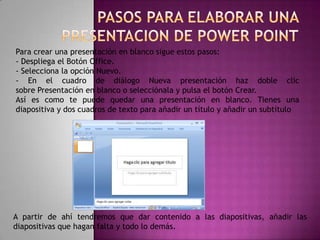 PASOS PARA ELABORAR UNA PRESENTACION DE POWER POINTPara crear una presentación en blanco sigue estos pasos:- Despliega el Botón Office.- Selecciona la opción Nuevo.- En el cuadro de diálogo Nueva presentación haz doble clic sobre Presentación en blanco o selecciónala y pulsa el botón Crear.Así es como te puede quedar una presentación en blanco. Tienes una diapositiva y dos cuadros de texto para añadir un título y añadir un subtítuloA partir de ahí tendremos que dar contenido a las diapositivas, añadir las diapositivas que hagan falta y todo lo demás.