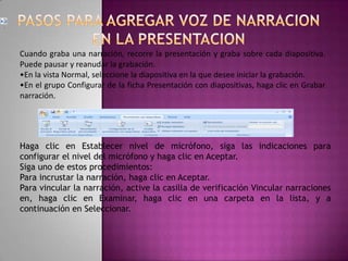 PASOS PARA AGREGAR VOZ DE NARRACION EN LA PRESENTACION.Cuando graba una narración, recorre la presentación y graba sobre cada diapositiva. Puede pausar y reanudar la grabación.En la vista Normal, seleccione la diapositiva en la que desee iniciar la grabación.