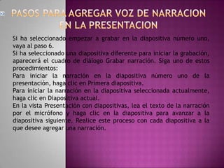 En el grupo Configurar de la ficha Presentación con diapositivas, haga clic en Grabar narración.Haga clic en Establecer nivel de micrófono, siga las indicaciones para configurar el nivel del micrófono y haga clic en Aceptar.Siga uno de estos procedimientos: Para incrustar la narración, haga clic en Aceptar.Para vincular la narración, active la casilla de verificación Vincular narraciones en, haga clic en Examinar, haga clic en una carpeta en la lista, y a continuación en Seleccionar.