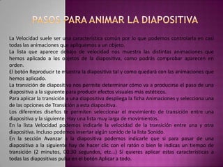 PASOS PARA ANIMAR LA DIAPOSITIVAPara animar un texto u objeto lo primero que hay que hacer es seleccionarlo, a continuación ir a la ficha Animaciones y Personalizar animación.Después aparecerá en el panel de Personalizar animación. En este panel aparece el botón desplegable Agregar efecto en la cual seleccionaremos el tipo de efecto que queramos aplicar, incluso podremos elegir la trayectoria exacta del movimiento seleccionándola del menú Trayectorias de desplazamiento.Podemos utilizar el botón Quitar para eliminar alguna animación que hayamos aplicado a algún texto.En la lista desplegable Inicio podemos seleccionar cuándo queremos que se aplique la animación (al hacer clic sobre el ratón, después de la anterior diapositiva, etc.).Las demás listas desplegables cambiarán en función del tipo de movimiento y el inicio del mismo.