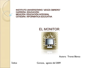 INSTITUTO UNIVERSITARIO “JESÙS OBRERO” CARRERA: EDUCACIÒN MENCIÒN: EDUCACIÒN INTEGRAL CÀTEDRA: INFORMATICA EDUCATIVA EL MONITOR Autora:  Trovat Blanca Caracas,  agosto del 2009 Índice 