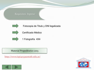 Requisitos Ingreso



                 Fotocopia de Titulo y DNI legalizada

                Certificado Médico

                1 Fotografía 4X4



     Material Propedéutico 2013

http://www.ispi4033santafe.edu.ar/
 