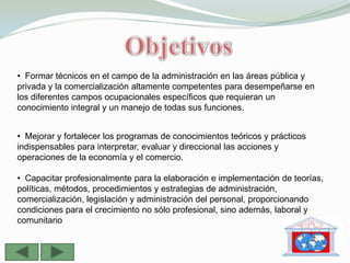 • Formar técnicos en el campo de la administración en las áreas pública y
•
privada y la comercialización altamente competentes para desempeñarse en
los diferentes campos ocupacionales específicos que requieran un
conocimiento integral y un manejo de todas sus funciones.


• Mejorar y fortalecer los programas de conocimientos teóricos y prácticos
indispensables para interpretar, evaluar y direccional las acciones y
operaciones de la economía y el comercio.

• Capacitar profesionalmente para la elaboración e implementación de teorías,
políticas, métodos, procedimientos y estrategias de administración,
comercialización, legislación y administración del personal, proporcionando
condiciones para el crecimiento no sólo profesional, sino además, laboral y
comunitario
 