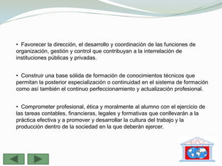 • Favorecer la dirección, el desarrollo y coordinación de las funciones de
organización, gestión y control que contribuyan a la interrelación de
instituciones públicas y privadas.


• Construir una base sólida de formación de conocimientos técnicos que
permitan la posterior especialización o continuidad en el sistema de formación
como así también el continuo perfeccionamiento y actualización profesional.


• Comprometer profesional, ética y moralmente al alumno con el ejercicio de
las tareas contables, financieras, legales y formativas que conllevarán a la
práctica efectiva y a promover y desarrollar la cultura del trabajo y la
producción dentro de la sociedad en la que deberán ejercer.
 