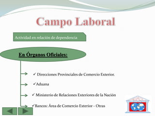 Actividad en relación de dependencia



  En Órganos Oficiales:


           Direcciones Provinciales de Comercio Exterior.

          Aduana

          Ministerio de Relaciones Exteriores de la Nación

         Bancos: Área de Comercio Exterior - Otras
 