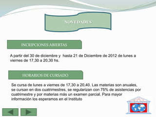 NOVEDADES




      INCRIPCIONES ABIERTAS

A partir del 30 de diciembre y hasta 21 de Diciembre de 2012 de lunes a
viernes de 17,30 a 20,30 hs.


      HORARIOS DE CURSADO

Se cursa de lunes a viernes de 17,30 a 20,40. Las materias son anuales,
se cursan en dos cuatrimestres, se regularizan con 75% de asistencias por
cuatrimestre y por materias más un examen parcial. Para mayor
información los esperamos en el Instituto
 