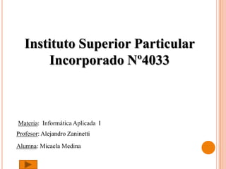 Instituto Superior Particular
       Incorporado Nº4033



Materia: Informática Aplicada I
Profesor: Alejandro Zaninetti
Alumna: Micaela Medina
 
