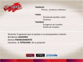 *MURALES
                                 Pintura , Cerámica y Mosaico

                            *PISOS
                                   Porcelanato (pulido, mate)
                                   Cerámica
                            *MUEBLES
                                   Escogencia de muebles
                                   Diseño de muebles


Tenemos 3 opciones que se ajustan a su presupuesto e interés :
Brindamos ASESORIA
Damos FINANCIAMIENTO
Llevamos la TOTALIDAD de su proyecto
 