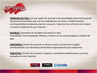 TRABAJOS EN TELA Las que vayan de acuerdo a las necesidades del área buscando
elementos funcionales que a la vez embellezcan sus áreas. Confeccionamos
cortinas,edredones,sabanas,ropa de cunas,etc. Hacemos los cortineros de madera
o metal e instalamos lo que requiera.

MUEBLES Cotización de muebles buscando en ellos
Comodidad, Funcionabilidad, Belleza y Confort en las mas prestigiosas tiendas del
país.

JARDINERIA Plantas de acuerdo al estilo al suelo y al clima de la región
combinándolas con elementos decorativos especialmente para exteriores.

TABLAYESO Diseños de acuerdo a espacio y necesidad embelleciendo con finos
acabados en este material.
 