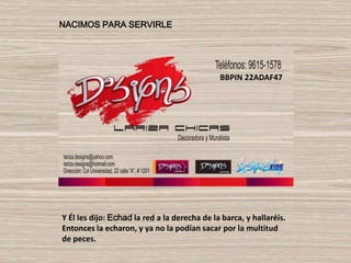 NACIMOS PARA SERVIRLE




                                              BBPIN 22ADAF47




Y Él les dijo: Echad la red a la derecha de la barca, y hallaréis.
Entonces la echaron, y ya no la podían sacar por la multitud
de peces.
 