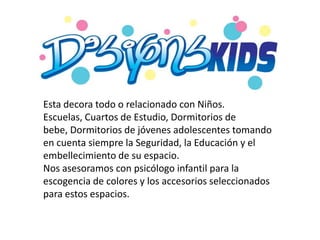 Esta decora todo o relacionado con Niños.
Escuelas, Cuartos de Estudio, Dormitorios de
bebe, Dormitorios de jóvenes adolescentes tomando
en cuenta siempre la Seguridad, la Educación y el
embellecimiento de su espacio.
Nos asesoramos con psicólogo infantil para la
escogencia de colores y los accesorios seleccionados
para estos espacios.
 