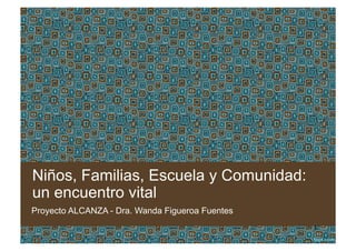 Niños, Familias, Escuela y Comunidad:
un encuentro vital
Proyecto ALCANZA - Dra. Wanda Figueroa Fuentes
1
 