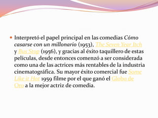  Interpretó el papel principal en las comedias Cómo
casarse con un millonario (1953), The Seven Year Itch
y Bus Stop (1956), y gracias al éxito taquillero de estas
películas, desde entonces comenzó a ser considerada
como una de las actrices más rentables de la industria
cinematográfica. Su mayor éxito comercial fue Some
Like it Hot 1959 filme por el que ganó el Globo de
Oro a la mejor actriz de comedia.
 
