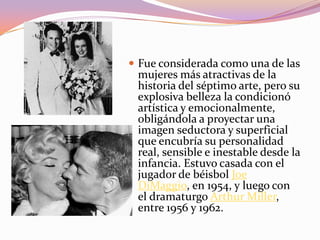  Fue considerada como una de las
mujeres más atractivas de la
historia del séptimo arte, pero su
explosiva belleza la condicionó
artística y emocionalmente,
obligándola a proyectar una
imagen seductora y superficial
que encubría su personalidad
real, sensible e inestable desde la
infancia. Estuvo casada con el
jugador de béisbol Joe
DiMaggio, en 1954, y luego con
el dramaturgo Arthur Miller,
entre 1956 y 1962.
 