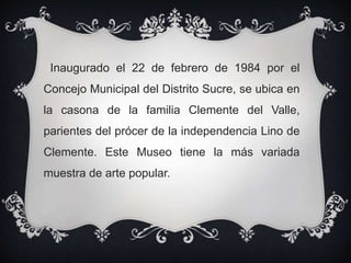 Inaugurado el 22 de febrero de 1984 por el
Concejo Municipal del Distrito Sucre, se ubica en
la casona de la familia Clemente del Valle,
parientes del prócer de la independencia Lino de
Clemente. Este Museo tiene la más variada
muestra de arte popular.
 