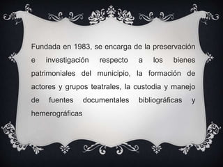Fundada en 1983, se encarga de la preservación
e investigación respecto a los bienes
patrimoniales del municipio, la formación de
actores y grupos teatrales, la custodia y manejo
de fuentes documentales bibliográficas y
hemerográficas
 